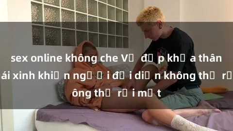 sex online không che Vẻ đẹp khỏa thân của gái xinh khiến người đối diện không thể rời mắt