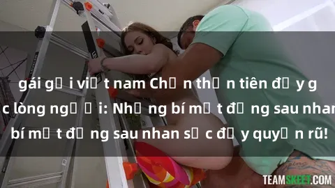 gái gọi việt nam Chốn thần tiên đầy gái xinh sex mê hoặc lòng người: Những bí mật đằng sau nhan sắc đầy quyến rũ!