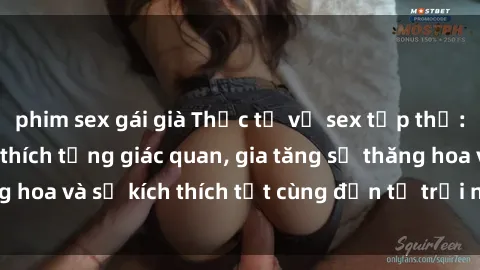 phim sex gái già Thực tế về sex tập thể: Câu chuyện kích thích từng giác quan, gia tăng sự thăng hoa và sự kích thích tột cùng đến từ trải nghiệm tập thể