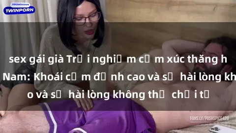 sex gái già Trải nghiệm cảm xúc thăng hoa với sex  Việt Nam: Khoái cảm đỉnh cao và sự hài lòng không thể chối từ