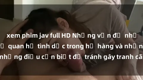 xem phim jav full HD Những vấn đề nhạy cảm: Tìm hiểu về quan hệ tình dục trong họ hàng và những điều cần biết để tránh gây tranh cãi và phiền muộn.