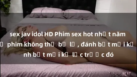 sex jav idol HD Phim sex hot nhất năm  Top những bộ phim không thể bỏ lỡ, đánh bật mọi kỷ lục trước đó