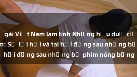 gái Việt Nam làm tình Những hậu duệ của clip sex đình đám: Sự lợi hại và tai hại đằng sau những bộ phim nóng bỏng