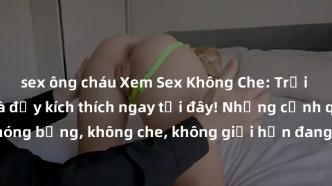 sex ông cháu Xem Sex Không Che: Trải nghiệm mới lạ và đầy kích thích ngay tại đây! Những cảnh quay nóng bỏng, không che, không giới hạn đang chờ đón bạn. Đừng bỏ lỡ!