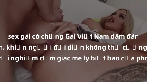 sex gái có chồng Gái Việt Nam dâm đãng làm tình say đắm, khiến người đối diện không thể cưỡng lại được. Hãy trải nghiệm cảm giác mê ly biết bao của phong cách yêu đương đậm chất dân tộc!