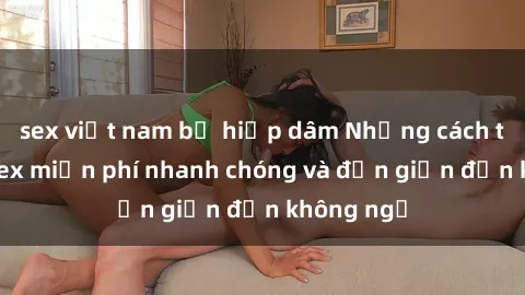 sex việt nam bị hiếp dâm Những cách tải phim sex miễn phí nhanh chóng và đơn giản đến không ngờ