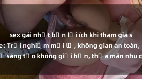 sex gái nhật bản lợi ích khi tham gia sex online không che: Trải nghiệm mới lạ, không gian an toàn, sự sáng tạo không giới hạn, thỏa mãn nhu cầu tình dục của bạn.