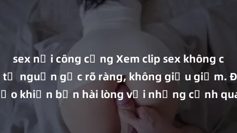 sex nơi công cộng Xem clip sex không che mới - Nguồn gốc từ nguồn gốc rõ ràng, không giấu giếm. Đảm bảo khiến bạn hài lòng với những cảnh quay táo bạo và đầy kích thích.