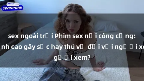 sex ngoài trời Phim sex nơi công cộng: Đỉnh cao gây sốc hay thú vị đối với người xem?