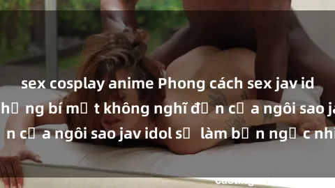 sex cosplay anime Phong cách sex jav idol siêu hấp dẫn: Những bí mật không nghĩ đến của ngôi sao jav idol sẽ làm bạn ngạc nhiên!