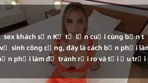 sex khách sạn Kể từ lần cuối cùng bạn thực hành sex nhà vệ sinh công cộng, đây là cách bạn phải làm để tránh rủi ro và tối ưu trải nghiệm.