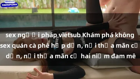 sex người pháp vietsub Khám phá không gian độc đáo tại sex quán cà phê hấp dẫn, nơi thỏa mãn cả hai niềm đam mê