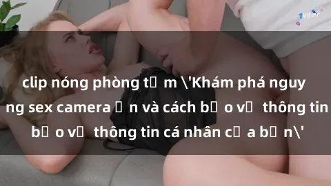 clip nóng phòng tắm 'Khám phá nguy cơ của việc sử dụng sex camera ẩn và cách bảo vệ thông tin cá nhân của bạn'