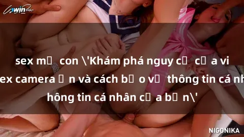 sex mẹ con 'Khám phá nguy cơ của việc sử dụng sex camera ẩn và cách bảo vệ thông tin cá nhân của bạn'