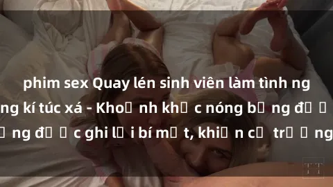 phim sex Quay lén sinh viên làm tình ngay trên giường trong kí túc xá - Khoảnh khắc nóng bỏng được ghi lại bí mật, khiến cả trường học xôn xao.
