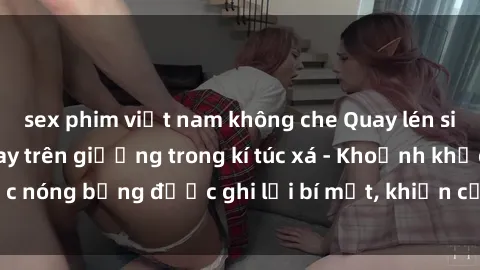 sex phim việt nam không che Quay lén sinh viên làm tình ngay trên giường trong kí túc xá - Khoảnh khắc nóng bỏng được ghi lại bí mật, khiến cả trường học xôn xao.
