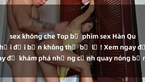 sex không che Top bộ phim sex Hàn Quốc hot nhất mọi thời đại bạn không thể bỏ lỡ! Xem ngay để khám phá những cảnh quay nóng bỏng, đầy nghẹt thở!