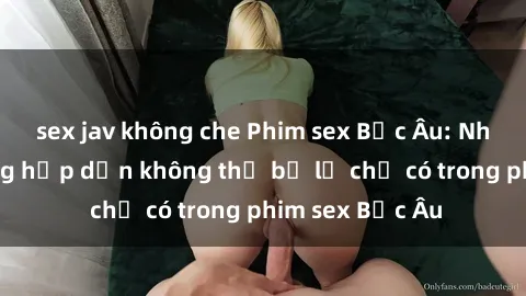 sex jav không che Phim sex Bắc Âu: Những cảnh nóng hấp dẫn không thể bỏ lỡ chỉ có trong phim sex Bắc Âu