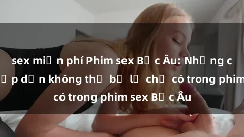sex miễn phí Phim sex Bắc Âu: Những cảnh nóng hấp dẫn không thể bỏ lỡ chỉ có trong phim sex Bắc Âu