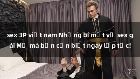 sex 3P việt nam Những bí mật về sex gái Mỹ mà bạn cần biết ngay lập tức!