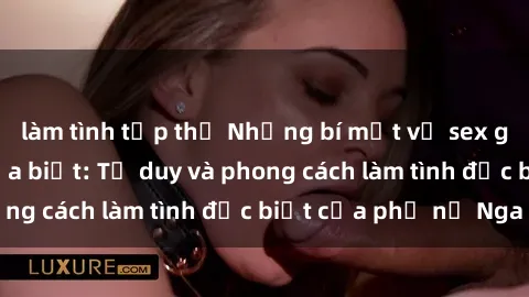 làm tình tập thể Những bí mật về sex gái Nga mà bạn chưa biết: Tư duy và phong cách làm tình đặc biệt của phụ nữ Nga