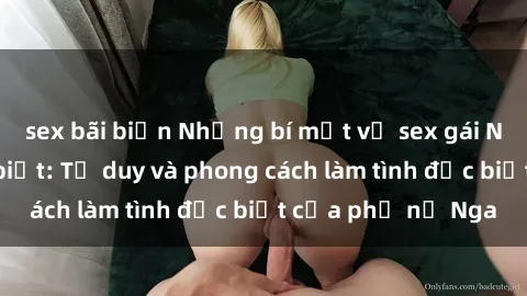 sex bãi biển Những bí mật về sex gái Nga mà bạn chưa biết: Tư duy và phong cách làm tình đặc biệt của phụ nữ Nga