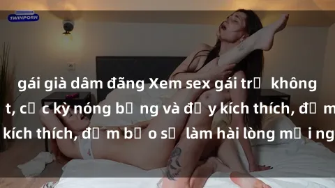 gái già dâm đãng Xem sex gái trẻ không che hấp dẫn nhất, cực kỳ nóng bỏng và đầy kích thích, đảm bảo sẽ làm hài lòng mọi người!