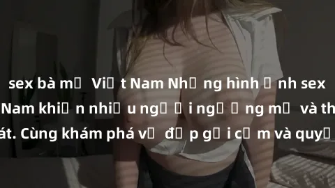 sex bà mẹ Việt Nam Những hình ảnh sex gái sinh viên Việt Nam khiến nhiều người ngưỡng mộ và thèm khát. Cùng khám phá vẻ đẹp gợi cảm và quyến rũ của những cô gái trẻ này.