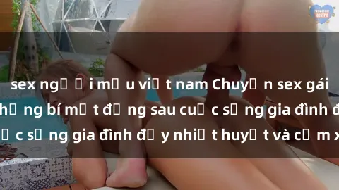 sex người mẫu việt nam Chuyện sex gái Việt có chồng: Những bí mật đằng sau cuộc sống gia đình đầy nhiệt huyết và cảm xúc