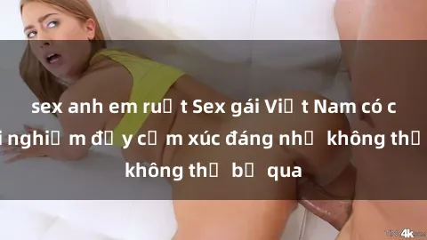 sex anh em ruột Sex gái Việt Nam có con: Trải nghiệm đầy cảm xúc đáng nhớ không thể bỏ qua