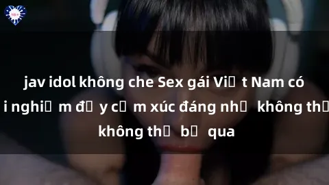 jav idol không che Sex gái Việt Nam có con: Trải nghiệm đầy cảm xúc đáng nhớ không thể bỏ qua