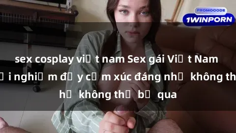 sex cosplay việt nam Sex gái Việt Nam có con: Trải nghiệm đầy cảm xúc đáng nhớ không thể bỏ qua