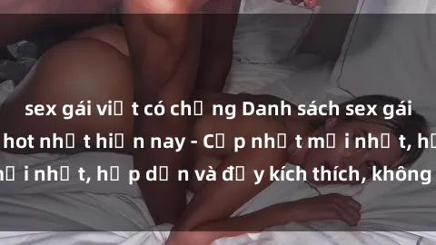 sex gái việt có chồng Danh sách sex gái Việt Nam sinh viên hot nhất hiện nay - Cập nhật mới nhất, hấp dẫn và đầy kích thích, không thể bỏ qua!