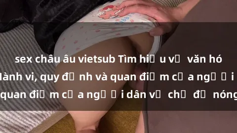 sex châu âu vietsub Tìm hiểu về văn hóa sex ở Việt Nam: Hành vi, quy định và quan điểm của người dân về chủ đề nóng