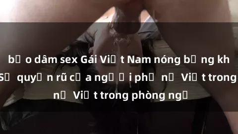 bạo dâm sex Gái Việt Nam nóng bỏng khi làm tình: Sự quyến rũ của người phụ nữ Việt trong phòng ngủ