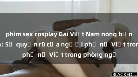 phim sex cosplay Gái Việt Nam nóng bỏng khi làm tình: Sự quyến rũ của người phụ nữ Việt trong phòng ngủ