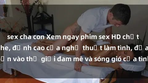 sex cha con Xem ngay phim sex HD chất lượng cao không che, đỉnh cao của nghệ thuật làm tình, đưa bạn vào thế giới đam mê và sóng gió của tình yêu không giới hạn.