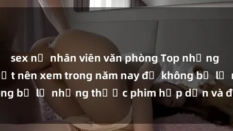 sex nữ nhân viên văn phòng Top những bộ phim sex hay nhất nên xem trong năm nay để không bỏ lỡ những thước phim hấp dẫn và đầy kịch tính.