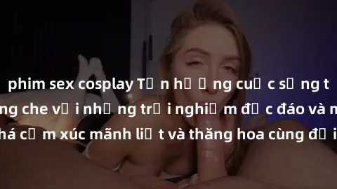 phim sex cosplay Tận hưởng cuộc sống tình dục online không che với những trải nghiệm độc đáo và mới lạ. Khám phá cảm xúc mãnh liệt và thăng hoa cùng đối tác tại các trang web chuyên nghiệp.