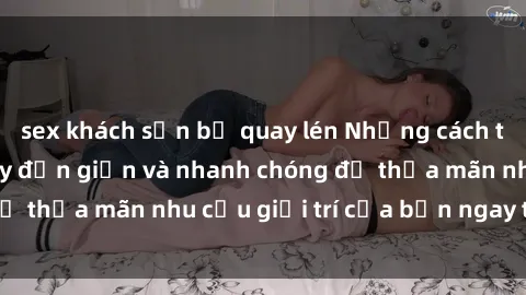 sex khách sạn bị quay lén Những cách tải phim sex về máy đơn giản và nhanh chóng để thỏa mãn nhu cầu giải trí của bạn ngay tại nhà