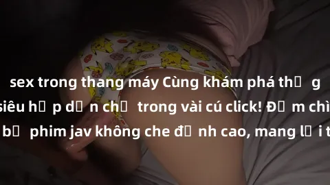 sex trong thang máy Cùng khám phá thế giới jav không che siêu hấp dẫn chỉ trong vài cú click! Đắm chìm trong những bộ phim jav không che đỉnh cao, mang lại trải nghiệm thú vị và đầy kích thích.