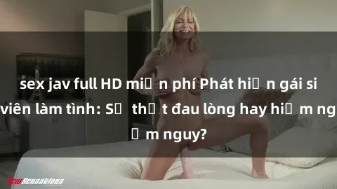 sex jav full HD miễn phí Phát hiện gái sinh viên làm tình: Sự thật đau lòng hay hiểm nguy?