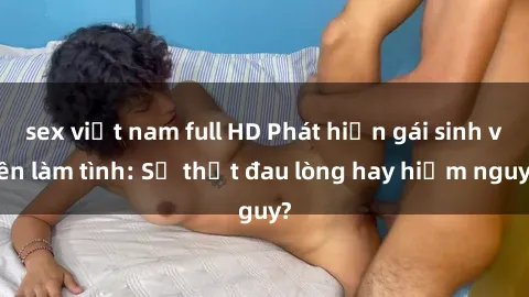sex việt nam full HD Phát hiện gái sinh viên làm tình: Sự thật đau lòng hay hiểm nguy?