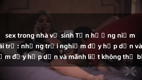sex trong nhà vệ sinh Tận hưởng niềm vui của sex với gái trẻ: những trải nghiệm đầy hấp dẫn và mãnh liệt không thể bỏ lỡ