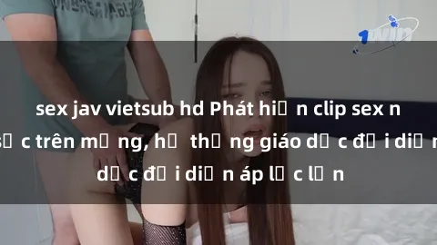 sex jav vietsub hd Phát hiện clip sex nữ sinh gây sốc trên mạng, hệ thống giáo dục đối diện áp lực lớn