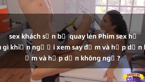 sex khách sạn bị quay lén Phim sex học sinh: Điều gì khiến người xem say đắm và hấp dẫn không ngờ?