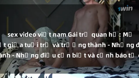 sex video việt nam Gái trẻ quan hệ: Mối quan hệ khác biệt giữa tuổi trẻ và trưởng thành - Những điều cần biết và cảnh báo từ chuyên gia