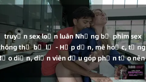 truyện sex loạn luân Những bộ phim sex gái già đỉnh cao không thể bỏ lỡ - Hấp dẫn, mê hoặc, từng đạo diễn, diễn viên đều góp phần tạo nên sự hấp dẫn, kích thích.