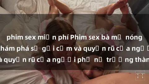 phim sex miễn phí Phim sex bà mẹ nóng bỏng: Hành trình khám phá sự gợi cảm và quyến rũ của người phụ nữ trưởng thành.
