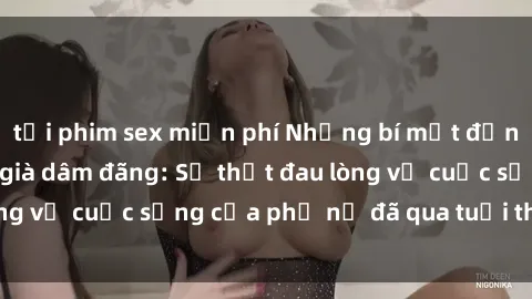 tải phim sex miễn phí Những bí mật đằng sau vẻ ngoài gái già dâm đãng: Sự thật đau lòng về cuộc sống của phụ nữ đã qua tuổi thanh xuân